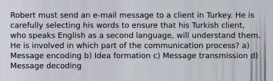 Robert must send an e-mail message to a client in Turkey. He is carefully selecting his words to ensure that his Turkish client, who speaks English as a second language, will understand them. He is involved in which part of the communication process? a) Message encoding b) Idea formation c) Message transmission d) Message decoding