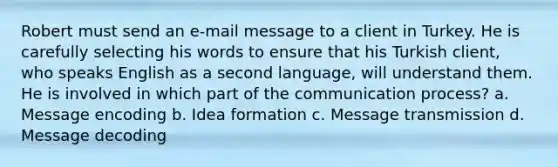 Robert must send an e-mail message to a client in Turkey. He is carefully selecting his words to ensure that his Turkish client, who speaks English as a second language, will understand them. He is involved in which part of the communication process? a. Message encoding b. Idea formation c. Message transmission d. Message decoding