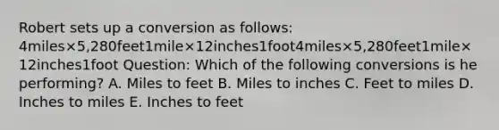 Robert sets up a conversion as follows: 4miles×5,280feet1mile×12inches1foot4miles×5,280feet1mile×12inches1foot Question: Which of the following conversions is he performing? A. Miles to feet B. Miles to inches C. Feet to miles D. Inches to miles E. Inches to feet