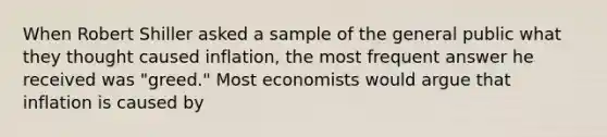 When Robert Shiller asked a sample of the general public what they thought caused​ inflation, the most frequent answer he received was​ "greed." Most economists would argue that inflation is caused by