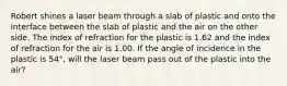 Robert shines a laser beam through a slab of plastic and onto the interface between the slab of plastic and the air on the other side. The index of refraction for the plastic is 1.62 and the index of refraction for the air is 1.00. If the angle of incidence in the plastic is 54°, will the laser beam pass out of the plastic into the air?