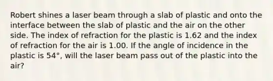 Robert shines a laser beam through a slab of plastic and onto the interface between the slab of plastic and the air on the other side. The index of refraction for the plastic is 1.62 and the index of refraction for the air is 1.00. If the angle of incidence in the plastic is 54°, will the laser beam pass out of the plastic into the air?