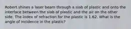 Robert shines a laser beam through a slab of plastic and onto the interface between the slab of plastic and the air on the other side. The index of refraction for the plastic is 1.62. What is the angle of incidence in the plastic?