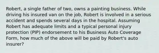 Robert, a single father of two, owns a painting business. While driving his insured van on the job, Robert is involved in a serious accident and spends several days in the hospital. Assuming Robert has adequate limits and a typical personal injury protection (PIP) endorsement to his Business Auto Coverage Form, how much of the above will be paid by Robert's auto insurer?