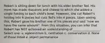 Robert is sitting down for lunch with his older brother Ted. His mom has made macaroni and cheese to which she added a single hotdog to each child's bowl. However, she cut Robert's hotdog into 6 pieces but cuts Ted's into 4 pieces. Upon seeing this, Robert gave his brother one of his pieces and said "now we have the same amount". From this situation, you can infer that Robert has NOT achieved an understanding of __________________. Select one: a. egocentrism b. centration c. conservation d. None of those listed e. object permanence