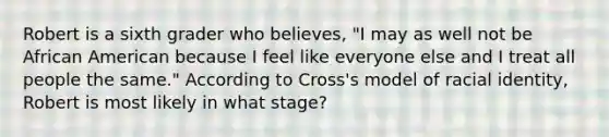 Robert is a sixth grader who​ believes, "I may as well not be African American because I feel like everyone else and I treat all people the​ same." According to​ Cross's model of racial​ identity, Robert is most likely in what​ stage?