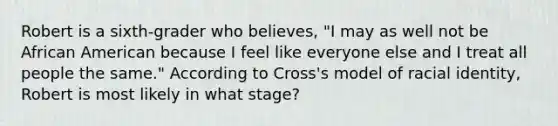 Robert is a​ sixth-grader who​ believes, "I may as well not be African American because I feel like everyone else and I treat all people the​ same." According to​ Cross's model of racial​ identity, Robert is most likely in what​ stage?