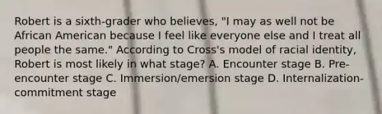 Robert is a​ sixth-grader who​ believes, "I may as well not be African American because I feel like everyone else and I treat all people the​ same." According to​ Cross's model of racial​ identity, Robert is most likely in what​ stage? A. Encounter stage B. Pre-encounter stage C. Immersion/emersion stage D. ​Internalization-commitment stage