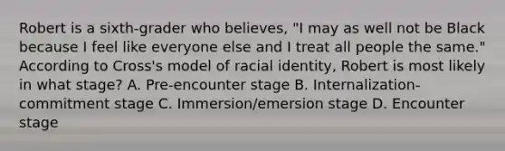 Robert is a​ sixth-grader who​ believes, "I may as well not be Black because I feel like everyone else and I treat all people the​ same." According to​ Cross's model of racial​ identity, Robert is most likely in what​ stage? A. Pre-encounter stage ​B. Internalization-commitment stage ​C. Immersion/emersion stage D. Encounter stage