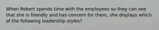 When Robert spends time with the employees so they can see that she is friendly and has concern for them, she displays which of the following leadership styles?