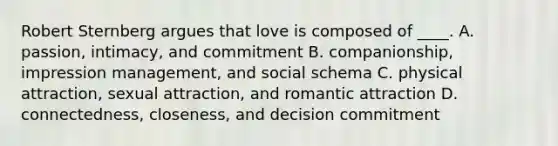 Robert Sternberg argues that love is composed of ____. A. passion, intimacy, and commitment B. companionship, impression management, and social schema C. physical attraction, sexual attraction, and romantic attraction D. connectedness, closeness, and decision commitment