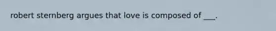 robert sternberg argues that love is composed of ___.