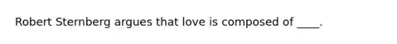 Robert Sternberg argues that love is composed of ____.