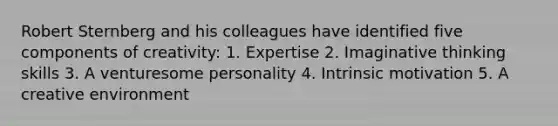 Robert Sternberg and his colleagues have identified five components of creativity: 1. Expertise 2. Imaginative thinking skills 3. A venturesome personality 4. Intrinsic motivation 5. A creative environment