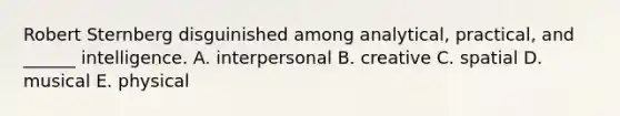 Robert Sternberg disguinished among analytical, practical, and ______ intelligence. A. interpersonal B. creative C. spatial D. musical E. physical