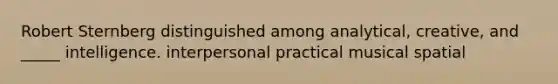 Robert Sternberg distinguished among analytical, creative, and _____ intelligence. interpersonal practical musical spatial