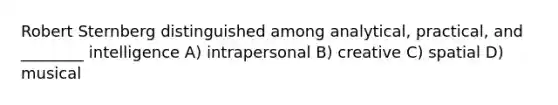 Robert Sternberg distinguished among analytical, practical, and ________ intelligence A) intrapersonal B) creative C) spatial D) musical