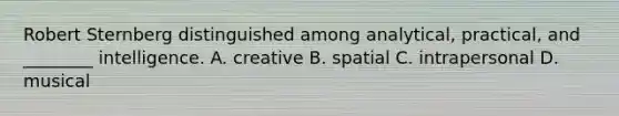 Robert Sternberg distinguished among analytical, practical, and ________ intelligence. A. creative B. spatial C. intrapersonal D. musical