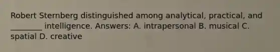 Robert Sternberg distinguished among analytical, practical, and ________ intelligence. Answers: A. intrapersonal B. musical C. spatial D. creative