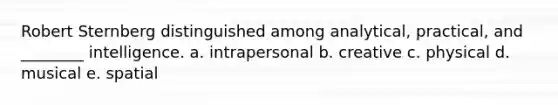 Robert Sternberg distinguished among analytical, practical, and ________ intelligence. a. intrapersonal b. creative c. physical d. musical e. spatial