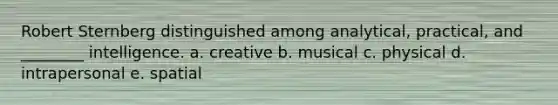 Robert Sternberg distinguished among analytical, practical, and ________ intelligence. a. creative b. musical c. physical d. intrapersonal e. spatial