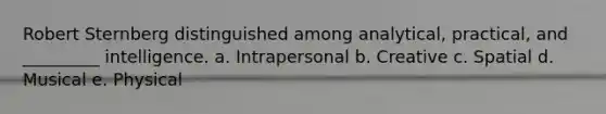 Robert Sternberg distinguished among analytical, practical, and _________ intelligence. a. Intrapersonal b. Creative c. Spatial d. Musical e. Physical