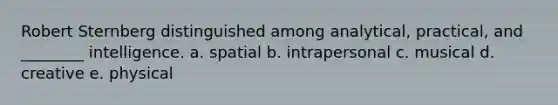 Robert Sternberg distinguished among analytical, practical, and ________ intelligence. a. spatial b. intrapersonal c. musical d. creative e. physical