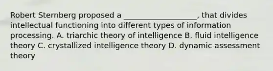 Robert Sternberg proposed a ___________________, that divides intellectual functioning into different types of information processing. A. triarchic theory of intelligence B. fluid intelligence theory C. crystallized intelligence theory D. dynamic assessment theory