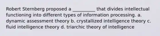 Robert Sternberg proposed a __________ that divides intellectual functioning into different types of information processing. a. dynamic assessment theory b. crystallized intelligence theory c. fluid intelligence theory d. triarchic theory of intelligence