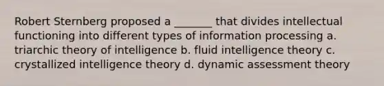 Robert Sternberg proposed a _______ that divides intellectual functioning into different types of information processing a. triarchic theory of intelligence b. fluid intelligence theory c. crystallized intelligence theory d. dynamic assessment theory