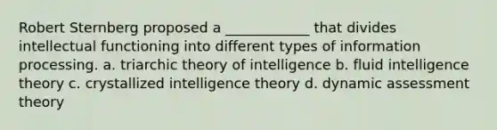 Robert Sternberg proposed a ____________ that divides intellectual functioning into different types of information processing. a. triarchic theory of intelligence b. fluid intelligence theory c. crystallized intelligence theory d. dynamic assessment theory