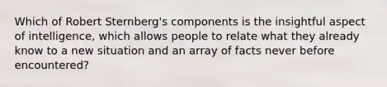 Which of Robert Sternberg's components is the insightful aspect of intelligence, which allows people to relate what they already know to a new situation and an array of facts never before encountered?