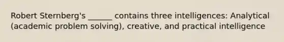 Robert Sternberg's ______ contains three intelligences: Analytical (academic problem solving), creative, and practical intelligence