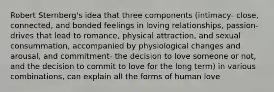 Robert Sternberg's idea that three components (intimacy- close, connected, and bonded feelings in loving relationships, passion- drives that lead to romance, physical attraction, and sexual consummation, accompanied by physiological changes and arousal, and commitment- the decision to love someone or not, and the decision to commit to love for the long term) in various combinations, can explain all the forms of human love