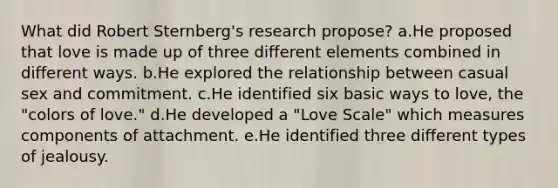 What did Robert Sternberg's research propose? a.He proposed that love is made up of three different elements combined in different ways. b.He explored the relationship between casual sex and commitment. c.He identified six basic ways to love, the "colors of love." d.He developed a "Love Scale" which measures components of attachment. e.He identified three different types of jealousy.