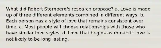 What did Robert Sternberg's research propose? a. Love is made up of three different elements combined in different ways. b. Each person has a style of love that remains consistent over time. c. Most people will choose relationships with those who have similar love styles. d. Love that begins as romantic love is not likely to be long lasting.