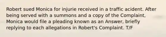 Robert sued Monica for injurie received in a traffic acident. After being served with a summons and a copy of the Complaint, Monica would file a pleading known as an Answer, briefly replying to each allegations in Robert's Complaint. T/F