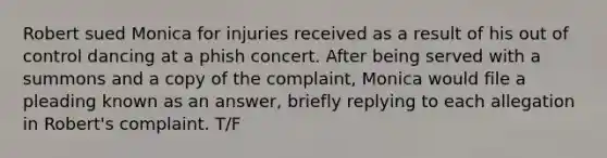 Robert sued Monica for injuries received as a result of his out of control dancing at a phish concert. After being served with a summons and a copy of the complaint, Monica would file a pleading known as an answer, briefly replying to each allegation in Robert's complaint. T/F