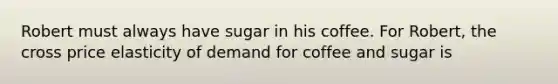 Robert must always have sugar in his coffee. For Robert, the cross price elasticity of demand for coffee and sugar is