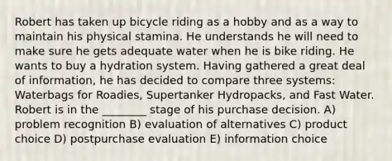 Robert has taken up bicycle riding as a hobby and as a way to maintain his physical stamina. He understands he will need to make sure he gets adequate water when he is bike riding. He wants to buy a hydration system. Having gathered a great deal of information, he has decided to compare three systems: Waterbags for Roadies, Supertanker Hydropacks, and Fast Water. Robert is in the ________ stage of his purchase decision. A) problem recognition B) evaluation of alternatives C) product choice D) postpurchase evaluation E) information choice