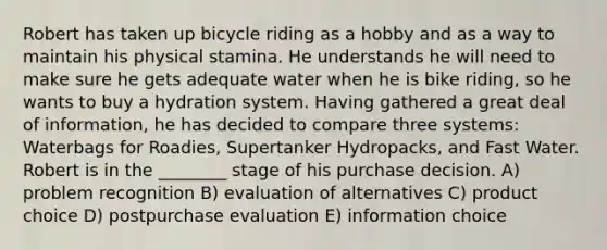 Robert has taken up bicycle riding as a hobby and as a way to maintain his physical stamina. He understands he will need to make sure he gets adequate water when he is bike riding, so he wants to buy a hydration system. Having gathered a great deal of information, he has decided to compare three systems: Waterbags for Roadies, Supertanker Hydropacks, and Fast Water. Robert is in the ________ stage of his purchase decision. A) problem recognition B) evaluation of alternatives C) product choice D) postpurchase evaluation E) information choice