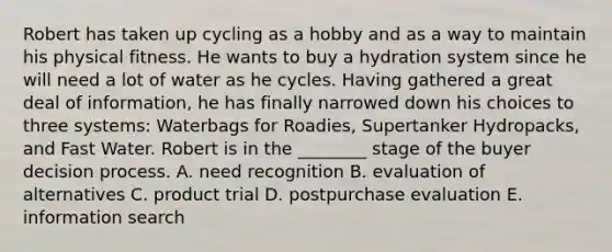 Robert has taken up cycling as a hobby and as a way to maintain his physical fitness. He wants to buy a hydration system since he will need a lot of water as he cycles. Having gathered a great deal of information, he has finally narrowed down his choices to three systems: Waterbags for Roadies, Supertanker Hydropacks, and Fast Water. Robert is in the ________ stage of the buyer decision process. A. need recognition B. evaluation of alternatives C. product trial D. postpurchase evaluation E. information search