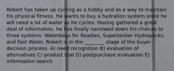 Robert has taken up cycling as a hobby and as a way to maintain his physical fitness. He wants to buy a hydration system since he will need a lot of water as he cycles. Having gathered a great deal of information, he has finally narrowed down his choices to three systems: Waterbags for Roadies, Supertanker Hydropacks, and Fast Water. Robert is in the ________ stage of the <a href='https://www.questionai.com/knowledge/kvrIKxTvfB-buyer-decision-process' class='anchor-knowledge'>buyer decision process</a>. A) need recognition B) evaluation of alternatives C) product trial D) postpurchase evaluation E) information search