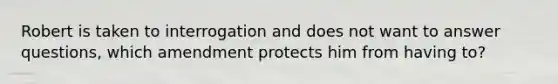 Robert is taken to interrogation and does not want to answer questions, which amendment protects him from having to?