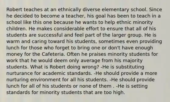 Robert teaches at an ethnically diverse elementary school. Since he decided to become a teacher, his goal has been to teach in a school like this one because he wants to help ethnic minority children. He makes considerable effort to ensure that all of his students are successful and feel part of the larger group. He is warm and caring toward his students, sometimes even providing lunch for those who forget to bring one or don't have enough money for the Cafeteria. Often he praises minority students for work that he would deem only average from his majority students. What is Robert doing wrong? -He is substituting nurturance for academic standards. -He should provide a more nurturing environment for all his students. -He should provide lunch for all of his students or none of them . -He is setting standards for minority students that are too high.