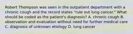 Robert Thompson was seen in the outpatient department with a chronic cough and the record states "rule out lung cancer." What should be coded as the patient's diagnosis? A. chronic cough B. observation and evaluation without need for further medical care C. diagnosis of unknown etiology D. lung cancer