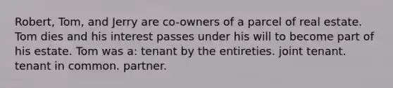 Robert, Tom, and Jerry are co-owners of a parcel of real estate. Tom dies and his interest passes under his will to become part of his estate. Tom was a: tenant by the entireties. joint tenant. tenant in common. partner.