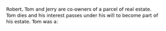 Robert, Tom and Jerry are co-owners of a parcel of real estate. Tom dies and his interest passes under his will to become part of his estate. Tom was a: