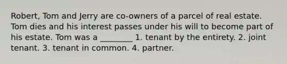 Robert, Tom and Jerry are co-owners of a parcel of real estate. Tom dies and his interest passes under his will to become part of his estate. Tom was a ________ 1. tenant by the entirety. 2. joint tenant. 3. tenant in common. 4. partner.