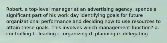 Robert, a top-level manager at an advertising agency, spends a significant part of his work day identifying goals for future organizational performance and deciding how to use resources to attain these goals. This involves which management function? a. controlling b. leading c. organizing d. planning e. delegating